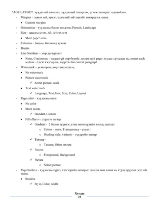 PAGE LAYOUT: хуудастай ажиллах, хуудасний тохиргоо, үзэмж загварыг тодохойлох.
    -   Margins – захын зай, эрмэг, үдээсний зай зэргийг тохируулж заана.
        •   Custom margins
    -   Orientation – хуудасны босоо хөндлөн, Portrait, Landscape
    -   Size – цаасны хэзээ, А3, А4 гэх мэт
        •   More paper sizes
    -   Columns – багана, багананд хуваах
    -   Breaks
    -   Line Numbers – мөр дугаарлалт
        •   None, Continuous – тасралгүй мөр бүрийг, restart each page- хуудас хуудсаар нь, restart each
            section – хэсэг хэсгээр нь, suppress for current paragraph
    -   Watermark – усан ором, мөр тэмдэглэгээ,
        •   No watermark
        •   Picture watermark
                   Select picture, scale
        •   Text watermark
                   Language, Text,Font, Size, Color, Layout
    -   Page color – хуудасны өнгө
        •   No color
        •   More colors
                   Standart, Custom
        •   Fill effects – дүүргэх загвар
                   Gradient - 2 болон түүнээс дээш өнгөнүүдийн хольц, шатлал
                       o Colors – өнгө, Transparency - уусалт
                       o Shading style, variants - сүүдрийн загвар
                   Texture -
                       o Texture, Other texture
                   Pattern
                       o Foreground, Background
                   Picture
                       o Select picture
    -   Page borders – хуудасны хүрээ, тэдгээрийн загварыг сонгож мөн хаана нь хүрээ оруулах эсэхийг
        заана.
        •   Borders
                   Style, Color, width
 
                                                  Хуудас
                                                    23
 
