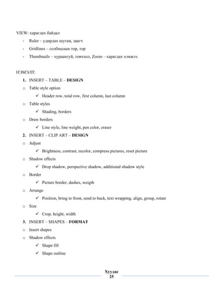 VIEW: харагдах байдал
    -   Ruler – удирдах шугам, заагч
    -   Gridlines – солбицлын тор, тор
    -   Thumbnails – хураангуй, товчлол, Zoom – харагдах хэмжээ.


НЭМЭЛТ:
    1. INSERT – TABLE – DESIGN
    o Table style option
               Header row, total row, first column, last column
    o Table styles
               Shading, borders
    o Draw borders
               Line style, line weight, pen color, eraser
    2. INSERT – CLIP ART – DESIGN
    o Adjust
               Brightness, contrast, recolor, compress pictures, reset picture
    o Shadow effects
               Drop shadow, perspective shadow, additional shadow style
    o Border
               Picture border, dashes, weigth
    o Arrange
               Position, bring to front, send to back, text wrapping, align, group, rotate
    o Size
               Crop, height, width
    3. INSERT – SHAPES – FORMAT
    o Insert shapes
    o Shadow effects
               Shape fill
               Shape outline

 
                                                    Хуудас
                                                      25
 