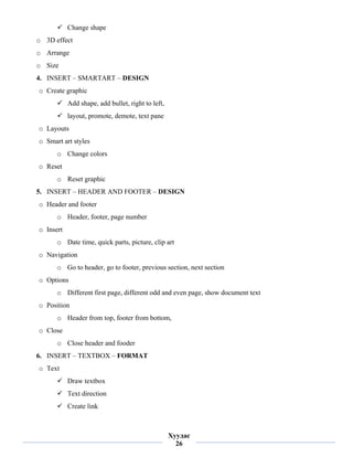 Change shape
    o 3D effect
    o Arrange
    o Size
    4. INSERT – SMARTART – DESIGN
    o Create graphic
               Add shape, add bullet, right to left,
               layout, promote, demote, text pane
    o Layouts
    o Smart art styles
          o Change colors
    o Reset
          o Reset graphic
    5. INSERT – HEADER AND FOOTER – DESIGN
    o Header and footer
          o Header, footer, page number
    o Insert
          o Date time, quick parts, picture, clip art
    o Navigation
          o Go to header, go to footer, previous section, next section
    o Options
          o Different first page, different odd and even page, show document text
    o Position
          o Header from top, footer from bottom,
    o Close
          o Close header and fooder
    6. INSERT – TEXTBOX – FORMAT
    o Text
               Draw textbox
               Text direction
               Create link

 
                                                       Хуудас
                                                         26
 