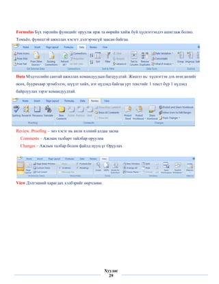 Formulas Бүх төрлийн функцийг оруулж ирж та өөрийн хийж буй хүснэгтэндээ ашиглаж болно.
Томъёо, функцтэй ажиллах хэсэгт дэлгэрэнгүй заасан байгаа.




Data Мэдээллийн сантай ажиллах командуудын багцуудтай. Жишээ нь: хүснэгтэн дэх өгөгдөлийг
өсөх, буурахаар эрэмбэлэх, шүүлт хийх, нэг нүдэнд байгаа урт текстийг 1 текст бүр 1 нүдэнд
байрлуулах зэрэг командуудтай.




Review. Proofing – энэ хэсэг нь анли хэлний алдаа засна
    Comments – Ажлын талбарт тайлбар оруулна
    Changes – Ажлын талбар болон файлд нууц үг Оруулах




View Дэлгэцний харагдах хэлбэрийг өөрчлөнө.




 
                                               Хуудас
                                                 29
 