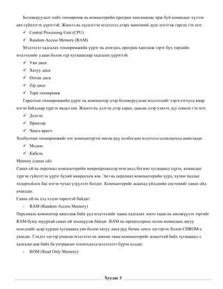 Боловсруулалт хийх төхөөрөмж нь комьютерийн програм хангамжаас ирж буй командыг хүлээн
авч гүйцэтгэх үүрэгтэй. Жишээ нь хүснэгтэн мэдээлэл дээрх мөнгөний дүнг нэгтгэж гаргах гэх мэт.
        Central Processing Unit (CPU)
        Random Access Memory (RAM)
    Мэдээлэл хадгалах төхөөрөмжийн үүрэг нь өгөгдөл, програм хангамж зэрэг бүх төрлийн
мэдээллийг удаан болон түр хугацаагаар хадгалах үүрэгтэй.
        Уян диск
        Хатуу диск
        Оптик диск
        Zip диск
        Tape төхөөрөмж
    Гаралтын төхөөрөмжийн үүрэг нь компьютер дээр боловсруулсан мэдээллийг хэрэглэгчдэд ямар
нэгэн байдлаар хүргэх явдал юм. Жишээ нь дэлгэц дээр харах, цаасан дээр хэвлэх дуу сонсох гэх мэт.
        Дэлгэц
        Принтер
        Чанга яригч
Холболтын төхөөрөмжийг нэг компьютерээс нөгөө рүү холбогдон мэдээлэл солилцоход ашигладаг.
        Модем
        Кабель
Меmory (санах ой)
Санах ой нь персонал компьютерийн микропроцессор өгөгдөлд богино хугацаанд хүрэх, командыг
түргэн гүйцэтгэх үүрэг бүхий микросхем юм. Энэ нь персонал компьютерийн хурд, хүчин чадлыг
тодорхойлох бас нэгэн чухал үзүүлэлт болдог. Компьютерийг асаахад үйлдлийн системийг санах ойд
ачаалдаг.
Санах ой нь хэд хэдэн төрөлтэй байдаг:
    -   RAM (Random Access Memory)
Персональ компьютер ажиллаж байх үед мэдээллийг хаана хадгалах эсвэл хааш нь шилжүүлэх зэргийг
RAM буюу шуурхай санах ой зохицуулж байдаг. RAM нь процессороос өгсөн командын дагуу
өгөгдлийг асар хурдан хугацаанд уян болон хатуу диск рүү бичих эсвэл эдгээрээс болон CDROM-с
уншдаг. Гэхдээ эдгээр уншсан мэдээлэл нь зөвхөн таны компьютерийг асаалттай байх хугацаанд л
хадгалагдаж байх ба унтраасан тохиолдолд мэдээллээ бүрэн алддаг.
    -   ROM (Read Only Memory)


 

                                             Хуудас 3
 
 