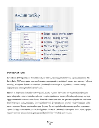 POWERPOINT 2007

PowerPoint 2007 програм нь Presentation буюу илтгэл, танилцуулга бэлтгэхэд зориулагдсан юм. MS-
PowerPoint 2007 програмыг ашиглан бусдад илтгэл тавих (presentations), уулзалтанд оролцох (informal
meeting), материал, баримттай танилцах (handout) болон интернэт, түүний мэдээллийн самбарт
зориулагдсан олон зүйлийг бэлтгэж болно.

Илтгэл нь хэд хэдэн слайдаас /slide/ бүрдэнэ. Слайд гэдэг нь илтгэлийн нэг хуудас бөгөөд үндсэн
гарчгийн слайд, гол мэдээллийн слайд, төгсгөлийн слайд зэрэг олон хэлбэрийн слайдуудыг нэгтгэн
оруулснаар сайн илтгэл бэлтгэх болно. Мөн MS-PowerPoint –ийн нэг үндсэн зориулалт нь Slide show
буюу хэд хэдэн слайд, хуудасны хооронд хөдөлгөөн, дуу авиа болон автомат тохируулгуудыг хийж
өгдөгт оршино. Энэ нь олон слайдуудаас бүрддэг бөгөөд слайд бүрийг өвөрмөц хэлбэр, хөдөлгөөн,
эффектэд оруулахын зэрэгцээ слайдын бүрэлдэхүүн хэсэг (обьект) болох гарчиг, текст, зураг, график,
хүснэгт зэргийг ч хөдөлгөөнд оруулсанаар бүхэл бүтэн үзүүлбэр /шоу/ болно.


 
                                              Хуудас
                                                32
 