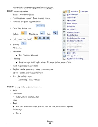 PowerPoint Мультмедиа үзүүлэн бэлтгэж үзүүлэх
HOME: олон удаа давтах.
    -   Slides – илтгэлийн хуудас
    -   Font /times new roman/ - фонт, төрлийг сонго
    -   Font size /12/ фонт, түүний хэмжээ


    -   Grow font, Shrink font

    -   Bullets                 Numbering               Sort

    -   Left, center, right, justify

    -   Shading
    -   All borders
    -   Paragraph
            •     Text Direction Aligntext
    -   Drawing
            •     Shape, arrange, quick styles, shapes fill, shape outline, shape effects
    -   Find – баримтаас тэмдэгт хайх
    -   Replace – хайж олсон текстээ өөр текстээр солих
    -   Select - шилэх сонгох, идэвхжүүлэх
    -   Sort : Ascending – өгсөх
                : Descending – буух, уруудах


INSERT: засвар хийх, оруулах, хавчуулах
    -   Table
    -   Illustrations
        •   Picture, shape, smart art, chart
    -   Link
    -   Text
        •   Text box, header and footer, wordart, date and time, slide number, symbol
    -   Medie clips
        •   Movie

 
                                                       Хуудас
                                                         33
 