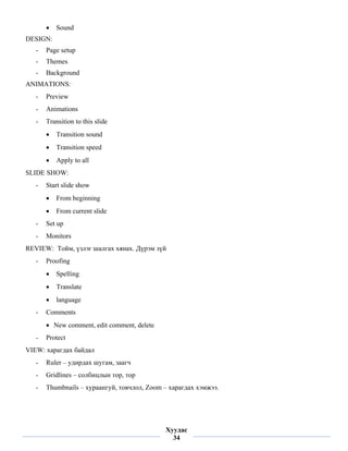 •   Sound
DESIGN:
    -   Page setup
    -   Themes
    -   Background
ANIMATIONS:
    -   Preview
    -   Animations
    -   Transition to this slide
        •   Transition sound
        •   Transition speed
        •   Apply to all
SLIDE SHOW:
    -   Start slide show
        •   From beginning
        •   From current slide
    -   Set up
    -   Monitors
REVIEW: Тойм, үзлэг шалгах хянах. Дүрэм зүй
    -   Proofing
        •   Spelling
        •   Translate
        •   language
    -   Comments
        • New comment, edit comment, delete
    -   Protect
VIEW: харагдах байдал
    -   Ruler – удирдах шугам, заагч
    -   Gridlines – солбицлын тор, тор
    -   Thumbnails – хураангуй, товчлол, Zoom – харагдах хэмжээ.



 
                                              Хуудас
                                                34
 
