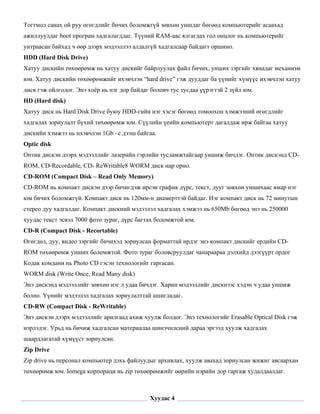Тогтмол санах ой руу өгөгдлийг бичих боломжгүй зөвхөн уншдаг бөгөөд компьютерийг асаахад
ажиллуулдаг boot програм хадгалагддаг. Түүний RAM-аас ялгагдах гол онцлог нь компьютерийг
унтраасан байхад ч өөр дээрх мэдээллээ алдалгүй хадгалсаар байдагт оршино.
HDD (Hard Disk Drive)
Хатуу дискийн төхөөрөмж нь хатуу дискийг байрлуулах файл бичих, унших зэргийг хянадаг механизм
юм. Хатуу дискийн төхөөрөмжийг ихэвчлэн “hard drive” гэж дууддаг ба үүнийг хүмүүс ихэвчлэн хатуу
диск гэж ойлгодог. Энэ хоёр нь нэг дор байдаг боловч тус тусдаа үүрэгтэй 2 зүйл юм.
HD (Hard disk)
Хатуу диск нь Hard Disk Drive буюу HDD-гийн нэг хэсэг бөгөөд томоохон хэмжээний өгөгдлийг
хадгалах зориулалт бүхий төхөөрөмж юм. Сүүлийн үеийн компьютерт дагалдаж ирж байгаа хатуу
дискийн хэмжээ нь ихэвчлэн 1Gb –с дээш байгаа.
Optic disk
Оптик дискэн дээрх мэдээллийг лазерийн гэрлийн тусламжтайгаар уншиж бичдэг. Оптик дискэнд CD-
ROM, CD-Recordable, CD- ReWritable8 WORM диск нар орно.
CD-ROM (Compact Disk – Read Only Memory)
CD-ROM нь компакт дискэн дээр бичигдэж ирсэн график дүрс, текст, дууг зөвхөн уншихаас ямар нэг
юм бичих боломжгүй. Компакт диск нь 120мм-н диамерттэй байдаг. Нэг компакт диск нь 72 минутын
стерео дуу хадгалдаг. Компакт дискний мэдээлэл хадгалах хэмжээ нь 650Mb бөгөөд энэ нь 250000
хуудас текст эсвэл 7000 фото зураг, дүрс багтах боломжтой юм.
CD-R (Compact Disk - Recortable)
Өгөгдөл, дуу, видео зэргийг бичихэд зориулсан форматтай ирдэг энэ компакт дискийг ердийн CD-
ROM төхөөрөмж унших боломжтой. Фото зураг боловсруулдаг чанараараа дэлхийд дээгүүрт ордог
Кодак комдани нь Photo CD гэсэн технологийг гаргасан.
WORM disk (Write Once, Read Many disk)
Энэ дискэнд мэдээллийг зөвхөн нэг л удаа бичдэг. Харин мэдээллийг дискнээс хэдэн ч удаа уншиж
болно. Үүнийг мэдээлэл хадгалах зориулалттай ашигладаг.
CD-RW (Compact Disk - ReWritable)
Энэ дискэн дээрх мэдээллийг арилгаад ахиж хуулж болдог. Энэ технологийг Erasable Optical Disk гэж
нэрлэдэг. Урьд нь бичиж хадгалсан материалаа шинэчилсний дараа эргээд хуулж хадгалах
шаардлагатай хүмүүст зориулсан.
Zip Drive
Zip drive нь персонал компьютер дэхь файлуудыг архивлах, хуулж авахад зориулсан жижиг авсаархан
төхөөрөмж юм. Iomega корпораци нь zip төхөөрөмжийг өөрийн нэрийн дор гаргаж худалдаалдаг.

 

                                             Хуудас 4
 
 