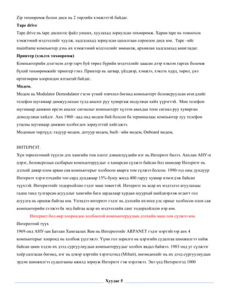 Zip төхөөрөмж болон диск нь 2 төрлийн хэмжээтэй байдаг.
Tape drive
Tape drive нь tape дискнээс файл унших, хуулахад зориулсан төхөөрөмж. Харин tape нь томоохон
хэмжээний мэдээллийг хуулж, хадгалахад зориулсан цахилгаан соронзон диск юм. Tape –ийг
mainframe компьютер дэхь их хэмжээний мэдээллийг нөөцөлж, архивлан хадгалахад ашигладаг.
Принтер (хэвлэх төхөөрөмж)
Компьютерийн дэлгэцэн дээр гарч буй төрөл бүрийн мэдээллийг цаасан дээр хэвлэн гаргах боломж
бүхий төхөөрөмжийг принтер гэнэ. Принтер нь загвар, үйлдвэр, хэмжээ, хэвлэх хурд, төрөл, үнэ
өртөгөөрөө хоорондоо ялгаатай байдаг.
Модем.
Модем нь Modulator Demodulator гэсэн үгний товчлол бөгөөд компьютерт боловсруулсан өгөгдлийг
телефон шугамаар дамжуулахын тулд аналог руу хувиргаж модуляци хийх үүрэгтэй. Мөн телефон
шугамаар дамжин ирсэн аналог сигналыг компьютерт хүлээн авахдаа тоон сигнал руу хувирган
демодуляци хийдэг. Анх 1960 –аад онд модем бий болсон ба терминалаас компьютер луу телефон
утасны шугамаар дамжин холбогдох зориулттай хийгджээ.
Модемын төрлүүд: гадуур модем, дотуур модем, built –ийн модем, Onboard модем,


ИНТЕРНЭТ.
Хүн төрөлхтөний түүхэн дэх хамгийн том ололт дэвшилүүдийн нэг нь Интернэт билээ. Анхлан АНУ-н
цэрэг, боловсролын салбарын компьютеруудыг л хамарсан сүлжээ байсан бол өнөөдөр Интернэт нь
дэлхий даяар олон арван сая компьютерыг холбосон аварга том сүлжээ болсон. 1990-ээд оны дундуур
Интернэт хэрэглэчдийн тоо сард дунджаар 15% буюу жилд 400 гаруу хувиар нэмэгдэж байсан
түүхтэй. Интернэтийг тодорхойлно гэдэг маш төвөгтэй. Интернэт нь асар их мэдээлэл агуулахаас
гадна танд тулгарсан асуудлыг хамгийн бага зардалаар хурдан шуурхай шийдвэрлэж өгдөгт гол
агуулга нь оршиж байгаа юм. Yнэндээ интернэт гэдэг нь дэлхийн ихэнхи улс орныг холбосон олон сая
компьютерийн сvлжээ ба энд байгаа асар их мэдээллийн санг тодорхойлсон нэр юм.
      Интернет бол өөр хоорондоо холбоотой компьютеруудын дэлхийн маш том сүлжээ юм.
Интернэтий түүх
1969 онд АНУ-ын Батлан Хамгаалах Яам нь Интернэтийг ARPANET гэдэг нэртэйгээр анх 4
компьютерыг хооронд нь холбож үүсгэжээ. Үүни гол зорилго нь цэрэгийн судалгаа шинжилгээ хийж
байсан цөөн хэдэн их дээд сургуулиудын компьютеруудыг холбох явдал байжээ. 1983 онд уг сүлжээг
хоёр салгасан бөгөөд, нэг нь цэвэр цэргийн хэрэгцээнд (Milnet), нөгөөдөхийг нь их дээд сургуулиудын
эрдэм шинжилгээ судалгааны ажилд зориуж Интернэт гэж нэрлэжээ. Энэ үед Интернэтэд 1000

 

                                             Хуудас 5
 
 