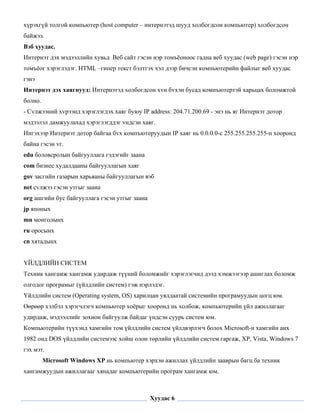 хүрэхгүй толгой компьютер (host computer – интернэтэд шууд холбогдсон компьютер) холбогдсон
байжээ.
Вэб хуудас.
Интернэт дэх мэдээллийн хувьд Веб сайт гэсэн нэр томъёоноос гадна веб хуудас (web page) гэсэн нэр
томъёог хэрэглэдэг. HTML –гипер текст бэлтгэх хэл дээр бичсэн компьютерийн файлыг веб хуудас
гэнэ
Интернэт дэх хаягнууд: Интернэтэд холбогдсон хvн бvхэн бусад компъютертэй харьцах боломжтой
болно.
- Сvлжээний хvрээнд хэрэглэгдэх хаяг буюу IP address: 204.71.200.69 - энэ нь яг Интернэт дотор
мэдээлэл дамжуулахад хэрэглэгддэг vндсэн хаяг.
Ингэхээр Интернэт дотор байгаа бvх компъютеруудын IP хаяг нь 0.0.0.0-с 255.255.255.255-н хооронд
байна гэсэн vг.
edu боловсролын байгууллага гэдэгийг заана
com бизнес худалдааны байгууллагын хаяг
gov засгийн газарын харьяаны байгууллагын вэб
net сvлжээ гэсэн утгыг заана
org ашгийн бус байгууллага гэсэн утгыг заана
jp японых
mn монголынх
ru оросынх
cn хятадынх


ҮЙЛДЛИЙН СИСТЕМ
Техник хангамж хангамж удирдаж түүний боломжийг хэрэглэгчид дээд хэмжээгээр ашиглах боломж
олгодог програмыг (үйлдлийн систем) гэж нэрлэдэг.
Үйлдлийн систем (Operating system, OS) харилцан уялдаатай системийн програмуудын цогц юм.
Өөрөөр хэлбэл хэрэгчлэгч компьютер хоёрыг хооронд нь холбож, компьютерийн үйл ажиллагааг
удирдаж, мэдээллийг зохион байгуулж байдаг үндсэн суурь систем юм.
Компьютерийн түүхэнд хамгийн том үйлдлийн систем үйлдвэрлэгч болох Microsoft-н хамгийн анх
1982 онд DOS үйлдлийн системээс хойш олон төрлийн үйлдлийн систем гаргаж, XP, Vista, Windows 7
гэх мэт.
         Microsoft Windows XP нь компьютер хэрхэн ажиллах үйлдлийн зааврын багц ба техник
хангамжуудын ажиллагааг хянадаг компьютерийн програм хангамж юм.

 

                                               Хуудас 6
 
 