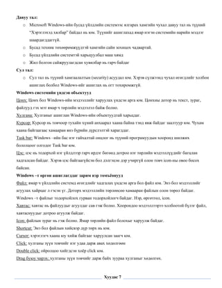 Давуу тал:
    o Microsoft Windows-ийн бусад үйлдлийн системээс ялгарах хамгийн чухал давуу тал нь түүний
       “Хэрэглэхэд хялбар” байдал нь юм. Түүнийг ашиглахад ямар нэгэн системийн нарийн мэдлэг
       шаардагддаггүй.
    o Бусад техник төхөөрөмжүүдтэй хамгийн сайн зохицох чадвартай.
    o Бусад үйлдлийн системтэй харьцуулбал маш хямд
    o Жил болгон сайжруулагдсан хувилбар нь гарч байдаг
Сул тал:
    o Сул тал нь түүний хамгаалалтын (security) асуудал юм. Хэрэв сүлжээнд чухал өгөгдлийг холбон
       ашиглах болбол Windows-ийг ашиглах нь огт тохиромжгүй.
Windows системийн үндсэн объектууд
Цонх: Цонх бол Windows-ийн мэдээллийг харуулах үндсэн арга юм. Цонхны дотор нь текст, зураг,
файлууд гэх мэт ямар ч төрлийн мэдээлэл байж болно.
Хулгана: Хулганыг ашиглан Windows-ийн объектуудтай харьцдаг.
Курсор: Курсор нь товчоор тухайн хүний анхаарал хаана байна тэнд явж байдаг заалтуур юм. Чухам
хаана байгаагаас хамааран янз бүрийн дүрслэлтэй харагддаг.
Task bar: Windows –ийн бас нэг гайхалтай онцлог нь түүний програмуудын хооронд шилжих
бололцоог олгодог Task bar юм.
Цэс: цэс нь тодорхой нэг үйлдлээр гарч ирдэг бөгөөд дотроо нэг төрлийн мэдээллүүдийг багцлан
хадгалсан байдаг. Хэрэв цэс байгаагүйсэн бол дэлгэцэн дэр учиргүй олон товч icon-ны овоо босох
байсан.
Windows –т өргөн ашиглагддаг зарим нэр томъёонууд
Файл: ямар ч үйлдлийн системд өгөгдлийг хадгалах үндсэн арга бол файл юм. Энэ бол мэдээллийг
агуулах хайрцаг л гэсэн үг. Доторх мэдээллийн төрлөөсөө хамааран файлын олон төрөл байдаг.
Windows –т файлыг тодорхойлох гурван тодорхойлогч байдаг. Нэр, өргөтгөл, icon.
Хавтас: хавтас нь файлуудыг агуулдаг сав гэж болно. Хоорондоо мэдээллээрээ холбоотой бүлэг файл,
хавтаснуудыг дотроо агуулж байдаг.
Icon: файлын зураг нь гэж болно. Ямар төрлийн файл болохыг харуулж байдаг.
Shortcut: Энэ бол файлын хийсвэр дүр төрх нь юм.
Cursor: хэрэглэгч хаана юу хийж байгааг харуулсан заагч юм.
Click: хулганы зүүн товчийг нэг удаа дарж авах хөдөлгөөн
Double click: ойролцоо хийгдсэн хоёр click юм.
Drag буюу чирэх: хулганы зүүн товчийг дарж байх зуураа хулганыг хөдөлгөх.

 

                                                 Хуудас 7
 
 