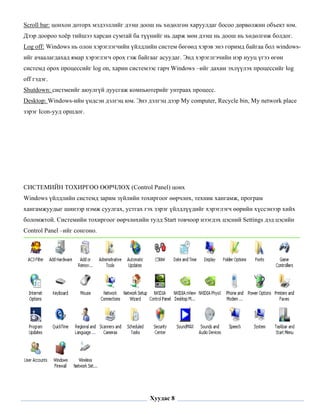 Scroll bar: цонхон доторх мэдээллийг дээш доош нь хөдөлгөн харуулдаг босоо дөрвөлжин объект юм.
Дээр доороо хоёр тийшээ харсан сумтай ба түүнийг нь дарж мөн дээш нь доош нь хөдөлгөж болдог.
Log off: Windows нь олон хэрэглэгчийн үйлдлийн систем бөгөөд хэрэв энэ горимд байгаа бол windows-
ийг ачаалагдахад ямар хэрэглэгч орох гэж байгааг асуудаг. Энд хэрэглгэчийн нэр нууц үгээ өгөн
системд орох процессийг log on, харин системээс гарч Windows –ийг дахин эхлүүлэх процессийг log
off гэдэг.
Shutdown: систмеийг аюулгүй дуусгаж компьютерийг унтраах процесс.
Desktop: Windows-ийн үндсэн дэлгэц юм. Энэ дэлгэц дээр My computer, Recycle bin, My network place
зэрэг Icon-ууд оршдог.




СИСТЕМИЙН ТОХИРГОО ӨӨРЧЛӨХ (Control Panel) цонх
Windows үйлдлийн системд зарим зүйлийн тохиргоог өөрчлөх, техник хангамж, програм
хангамжуудыг шинээр нэмж суулгах, устгах гэх зэрэг үйлдлүүдийг хэрэглэгч өөрийн хүссэнээр хийх
боломжтой. Системийн тохиргоог өөрчлөхийн тулд Start товчоор нээгдэх цэсний Settings дэд цэсийн
Control Panel –ийг сонгоно.




 

                                             Хуудас 8
 
 