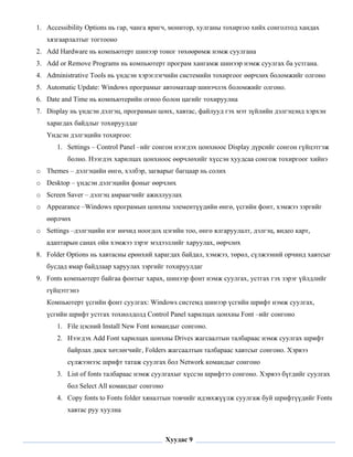 1. Accessibility Options нь гар, чанга яригч, монитор, хулганы тохиргоо хийх сонголтод хандах
       хязгаарлалтыг тогтооно
    2. Add Hardware нь компьютерт шинээр тоног төхөөрөмж нэмж суулгана
    3. Add or Remove Programs нь компьютерт програм хангамж шинээр нэмж суулгах ба устгана.
    4. Administrative Tools нь үндсэн хэрэглэгчийн системийн тохиргоог өөрчлөх боломжийг олгоно
    5. Automatic Update: Windows програмыг автоматаар шинэчлэх боломжийг олгоно.
    6. Date and Time нь компьютерийн огноо болон цагийг тохируулна
    7. Display нь үндсэн дэлгэц, програмын цонх, хавтас, файлууд гэх мэт зүйлийн дэлгэцэнд хэрхэн
       харагдах байдлыг тохируулдаг
       Үндсэн дэлгэцийн тохиргоо:
          1. Settings – Control Panel –ийг сонгон нээгдэх цонхноос Display дүрсийг сонгон гүйцэтгэж
              болно. Нээгдэх харилцах цонхноос өөрчлөхийг хүссэн хуудсаа сонгож тохиргоог хийнэ
    o Themes – дэлгэцийн өнгө, хэлбэр, загварыг багцаар нь солих
    o Desktop – үндсэн дэлгэцийн фоныг өөрчлөх
    o Screen Saver – дэлгэц амраагчийг ажиллуулах
    o Appearance –Windows програмын цонхны элементүүдийн өнгө, үсгийн фонт, хэмжээ зэргийг
       өөрлчөх
    o Settings –дэлгэцийн нэг инчид ноогдох цэгийн тоо, өнгө ялгаруулалт, дэлгэц, видео карт,
       адаптарын санах ойн хэмжээ зэрэг мэдээллийг харуулах, өөрчлөх
    8. Folder Options нь хавтасны ерөнхий харагдах байдал, хэмжээ, төрөл, сүлжээний орчинд хавтсыг
       бусдад ямар байдлаар харуулах зэргийг тохируулдаг
    9. Fonts компьютерт байгаа фонтыг харах, шинээр фонт нэмж суулгах, устгах гэх зэрэг үйлдлийг
       гүйцэтгэнэ
       Компьютерт үсгийн фонт суулгах: Windows системд шинээр үсгийн шрифт нэмж суулгах,
       үсгийн шрифт устгах тохиолдолд Control Panel харилцах цонхны Font –ийг сонгоно
          1. File цэсний Install New Font командыг сонгоно.
          2. Нээгдэх Add Font харилцах цонхны Drives жагсаалтын талбараас нэмж суулгах шрифт
              байрлах диск хөтлөгчийг, Folders жагсаалтын талбараас хавтсыг сонгоно. Хэрвээ
              сүлжээнээс шрифт татаж суулгах бол Network командыг сонгоно
          3. List of fonts талбараас нэмж суулгахыг хүссэн шрифтээ сонгоно. Хэрвээ бүгдийг суулгах
              бол Select All командыг сонгоно
          4. Copy fonts to Fonts folder хяналтын товчийг идэвхжүүлж суулгаж буй шрифтүүдийг Fonts
              хавтас руу хуулна

 

                                                Хуудас 9
 
 