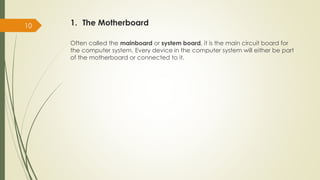 1. The Motherboard
Often called the mainboard or system board, it is the main circuit board for
the computer system. Every device in the computer system will either be part
of the motherboard or connected to it.
10
 