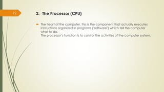 2. The Processor (CPU)
 The heart of the computer, this is the component that actually executes
instructions organized in programs ("software") which tell the computer
what to do.
The processor’s function is to control the activities of the computer system.
12
 