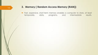 3. Memory ( Random Access Memory (RAM))
 Fast, expensive, short-term memory enables a computer to store, at least
temporarily, data, programs, and intermediate results.
15
 