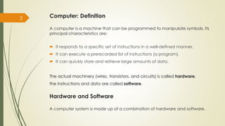 Computer: Definition
A computer is a machine that can be programmed to manipulate symbols. Its
principal characteristics are:
 It responds to a specific set of instructions in a well-defined manner.
 It can execute a prerecorded list of instructions (a program).
 It can quickly store and retrieve large amounts of data.
The actual machinery (wires, transistors, and circuits) is called hardware.
the instructions and data are called software.
2
Hardware and Software
A computer system is made up of a combination of hardware and software.
 