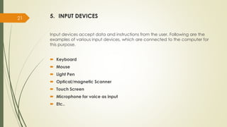 5. INPUT DEVICES
Input devices accept data and instructions from the user. Following are the
examples of various input devices, which are connected to the computer for
this purpose.
 Keyboard
 Mouse
 Light Pen
 Optical/magnetic Scanner
 Touch Screen
 Microphone for voice as input
 Etc..
21
 