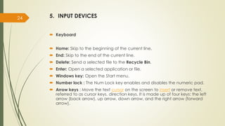 5. INPUT DEVICES
 Keyboard
 Home: Skip to the beginning of the current line.
 End: Skip to the end of the current line.
 Delete: Send a selected file to the Recycle Bin.
 Enter: Open a selected application or file.
 Windows key: Open the Start menu.
 Number lock : The Num Lock key enables and disables the numeric pad.
 Arrow keys : Move the text cursor on the screen to insert or remove text.
referred to as cursor keys, direction keys. It is made up of four keys: the left
arrow (back arrow), up arrow, down arrow, and the right arrow (forward
arrow).
24
 