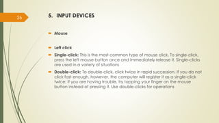 5. INPUT DEVICES
 Mouse
 Left click
 Single-click: This is the most common type of mouse click. To single-click,
press the left mouse button once and immediately release it. Single-clicks
are used in a variety of situations
 Double-click: To double-click, click twice in rapid succession. If you do not
click fast enough, however, the computer will register it as a single-click
twice; if you are having trouble, try tapping your finger on the mouse
button instead of pressing it. Use double-clicks for operations
26
 