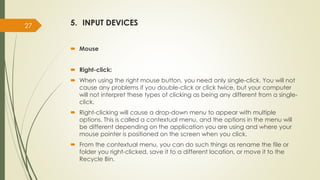 5. INPUT DEVICES
 Mouse
 Right-click:
 When using the right mouse button, you need only single-click. You will not
cause any problems if you double-click or click twice, but your computer
will not interpret these types of clicking as being any different from a single-
click.
 Right-clicking will cause a drop-down menu to appear with multiple
options. This is called a contextual menu, and the options in the menu will
be different depending on the application you are using and where your
mouse pointer is positioned on the screen when you click.
 From the contextual menu, you can do such things as rename the file or
folder you right-clicked, save it to a different location, or move it to the
Recycle Bin.
27
 