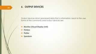 6. OUTPUT DEVICES
Output devices return processed data that is information, back to the user.
Some of the commonly used output devices are:
 Monitor (Visual Display Unit)
 Printers
 Plotter
 Speakers
28
 