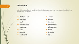 Hardware:
3
All of the electronic and mechanical equipment in a computer is called the
hardware. include:
 Motherboard
 Hard disk
 RAM
 Power supply
 Processor
 Case
 Monitor
 Keyboard
 Mouse
 Mouse
 Speaker
 Headphone
 Microphone
 Printer
 Scanner
 Etc…
 