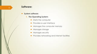 Software:
 System software:
1. The Operating System:
 Starts the computer
 Provides a user interface
 Manages the computer memory
 Manages storage
 Manages security
 Provides networking and internet facilities
5
 