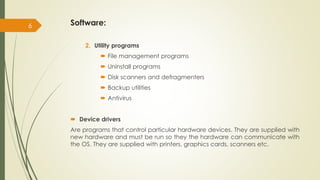 Software:
2. Utility programs
 File management programs
 Uninstall programs
 Disk scanners and defragmenters
 Backup utilities
 Antivirus
 Device drivers
Are programs that control particular hardware devices. They are supplied with
new hardware and must be run so they the hardware can communicate with
the OS. They are supplied with printers, graphics cards, scanners etc.
6
 