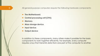 All general-purpose computers require the following hardware components:
 The Motherboard.
 Central processing unit (CPU).
 Memory.
 Mass storage device.
 Input device.
 Output device:
8
In addition to these components, many others make it possible for the basic
components to work together efficiently. For example, every computer
requires a bus that transmits data from one part of the computer to another.
 