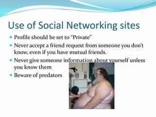 Use of Social Networking sitesProfile should be set to “Private”Never accept a friend request from someone you don’t know, even if you have mutual friends.Never give someone information about yourself unless you know themBeware of predators