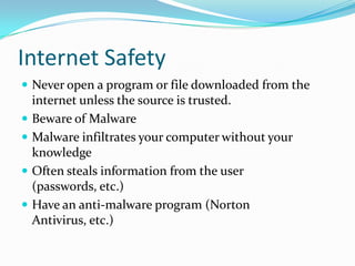Internet SafetyNever open a program or file downloaded from the internet unless the source is trusted.Beware of MalwareMalware infiltrates your computer without your knowledgeOften steals information from the user (passwords, etc.)Have an anti-malware program (Norton Antivirus, etc.)