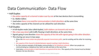 Dr.Nandhini Vineeth, BMSCE,Bangalore 10
Data Communication- Data Flow
• Half-Duplex:
• the entire capacity of a channel is taken over by one of the two devices that is transmitting
• Ex. Walkie-talkies
• Used when there is no need for communication in both directions at the same time
• the entire capacity of the channel can be utilized for each direction.
• Full-Duplex:
• In full-duplex mode (also called duplex), both stations can transmit and receive
• like a two-way street with traffic flowing in both directions at the same time.
• Signals going in one direction share the capacity of the link with signals going in the other direction.
• This sharing can occur in two ways:
• Either the link must contain two physically separate transmission paths, one for sending and the other for receiving;
or
• the capacity of the channel is divided between signals traveling in both directions.
• Ex. One common example of full-duplex communication is the telephone network. When two people are
communicating by a telephone line, both can talk and listen at the same time.
• Used when communication in both directions is required all the time. The capacity of the channel must be divided
between the two directions.
 
