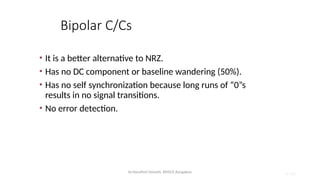 Dr.Nandhini Vineeth, BMSCE,Bangalore 4.102
Bipolar C/Cs
• It is a better alternative to NRZ.
• Has no DC component or baseline wandering (50%).
• Has no self synchronization because long runs of “0”s
results in no signal transitions.
• No error detection.
 