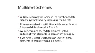 Dr.Nandhini Vineeth, BMSCE,Bangalore 4.103
Multilevel Schemes
• In these schemes we increase the number of data
bits per symbol thereby increasing the bit rate.
• Since we are dealing with binary data we only have
2 types of data element a 1 or a 0.
• We can combine the 2 data elements into a
pattern of “m” elements to create “2m
” symbols.
• If we have L signal levels, we can use “n” signal
elements to create Ln
signal elements.
 