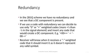 Dr.Nandhini Vineeth, BMSCE,Bangalore 4.108
Redundancy
• In the 2B1Q scheme we have no redundancy and
we see that a DC component is present.
• If we use a code with redundancy we can decide to
use only “0” or “+” weighted codes (more +’s than
-’s in the signal element) and invert any code that
would create a DC component. E.g. ‘+00++-’ -> ‘-
00--+’
• Receiver will know when it receives a “-” weighted
code that it should invert it as it doesn’t represent
any valid symbol.
 