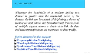 Dr.Nandhini Vineeth, BMSCE,Bangalore 6.139
6-1 MULTIPLEXING
Whenever the bandwidth of a medium linking two
devices is greater than the bandwidth needs of the
devices, the link can be shared. Multiplexing is the set of
techniques that allows the (simultaneous) transmission
of multiple signals across a single data link. As data
and telecommunications use increases, so does traffic.
 Frequency-Division Multiplexing
 Wavelength-Division Multiplexing
 Synchronous Time-Division Multiplexing
 Statistical Time-Division Multiplexing
Topics discussed in this section:
 