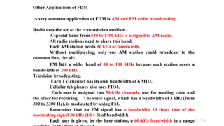 Dr.Nandhini Vineeth, BMSCE,Bangalore 6.154
Other Applications of FDM
A very common application of FDM is AM and FM radio broadcasting.
Radio uses the air as the transmission medium.
A special band from 530 to 1700 kHz is assigned to AM radio.
All radio stations need to share this band.
Each AM station needs 10 kHz of bandwidth.
Without multiplexing, only one AM station could broadcast to the
common link, the air.
FM has a wider band of 88 to 108 MHz because each station needs a
bandwidth of 200 kHz.
Television broadcasting.
Each TV channel has its own bandwidth of 6 MHz.
Cellular telephones also uses FDM.
Each user is assigned two 30-kHz channels, one for sending voice and
the other for receiving. The voice signal, which has a bandwidth of 3 kHz (from
300 to 3300 Hz), is modulated by using FM.
Remember that an FM signal has a bandwidth 10 times that of the
modulating signal 30 kHz (10 × 3) of bandwidth.
Each user is given, by the base station, a 60-kHz bandwidth in a range
 