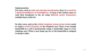 Dr.Nandhini Vineeth, BMSCE,Bangalore 6.155
Implementation
For cases, such as radio and television broadcasting, there is no need for
a physical multiplexer or demultiplexer. As long as the stations agree to
send their broadcasts to the air using different carrier frequencies,
multiplexing is achieved.
In other cases, such as the cellular telephone system, a base station needs
to assign a carrier frequency to the telephone user. There is not enough
bandwidth in a cell to permanently assign a bandwidth range to every
telephone user. When a user hangs up, her or his bandwidth is assigned
to another caller.
 