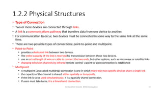 Dr.Nandhini Vineeth, BMSCE,Bangalore 14
1.2.2 Physical Structures
• Type of Connection
• Two or more devices are connected through links.
• A link is a communications pathway that transfers data from one device to another.
• For communication to occur, two devices must be connected in some way to the same link at the same
time.
• There are two possible types of connections: point-to-point and multipoint.
• Point-to-Point
• provides a dedicated link between two devices.
• The entire capacity of the link is reserved for transmission between those two devices.
• use an actual length of wire or cable to connect the two ends, but other options, such as microwave or satellite links
• changing television channels by infrared remote control -a point-to-point connection is established
• Multipoint
• A multipoint (also called multidrop) connection is one in which more than two specific devices share a single link
• the capacity of the channel is shared, either spatially or temporally.
• If the link is to be used simultaneously, it is a spatially shared connection.
• If users must take turns, it is a timeshared connection.
 