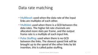 Dr.Nandhini Vineeth, BMSCE,Bangalore 6.177
Data rate matching
• Multilevel: used when the data rate of the input
links are multiples of each other.
• Multislot: used when there is a GCD between the
data rates. The higher bit rate channels are
allocated more slots per frame, and the output
frame rate is a multiple of each input link.
• Pulse Stuffing: used when there is no GCD
between the links. The slowest speed link will be
brought up to the speed of the other links by bit
insertion, this is called pulse stuffing.
 