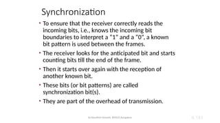 Dr.Nandhini Vineeth, BMSCE,Bangalore 6.181
Synchronization
• To ensure that the receiver correctly reads the
incoming bits, i.e., knows the incoming bit
boundaries to interpret a “1” and a “0”, a known
bit pattern is used between the frames.
• The receiver looks for the anticipated bit and starts
counting bits till the end of the frame.
• Then it starts over again with the reception of
another known bit.
• These bits (or bit patterns) are called
synchronization bit(s).
• They are part of the overhead of transmission.
 