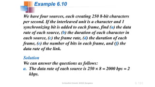 Dr.Nandhini Vineeth, BMSCE,Bangalore 6.183
We have four sources, each creating 250 8-bit characters
per second. If the interleaved unit is a character and 1
synchronizing bit is added to each frame, find (a) the data
rate of each source, (b) the duration of each character in
each source, (c) the frame rate, (d) the duration of each
frame, (e) the number of bits in each frame, and (f) the
data rate of the link.
Solution
We can answer the questions as follows:
a. The data rate of each source is 250 × 8 = 2000 bps = 2
kbps.
Example 6.10
 