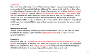 Dr.Nandhini Vineeth, BMSCE,Bangalore 191
Addressing
there is no fixed relationship between the inputs and outputs because there are no preassigned
or reserved slots. We need to include the address of the receiver inside each slot to show where
it is to be delivered. The addressing in its simplest form can be n bits to define N different output
lines with n = log2 N. For example, for eight different output lines, we need a 3-bit address. Slot
Size Since a slot carries both data and an address in statistical TDM, the ratio of the data size to
address size must be reasonable to make transmission efficient. For example, it would be
inefficient to send 1 bit per slot as data when the address is 3 bits. This would mean an overhead
of 300 percent. In statistical TDM, a block of data is usually many bytes while the address is just
a few bytes.
No Synchronization Bit
There is another difference between synchronous and statistical TDM, but this time it is at the
frame level. The frames in statistical TDM need not be synchronized, so we do not need
synchronization bits.
Bandwidth
In statistical TDM, the capacity of the link is normally less than the sum of the capacities of each
channel. The designers of statistical TDM define the capacity of the link based on the statistics of
the load for each channel. If on average only x percent of the input slots are filled, the capacity
of the link reflects this. Of course, during peak times, some slots need to wait.
 