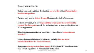 Dr.Nandhini Vineeth, BMSCE,Bangalore 216
Datagram network:
Datagrams arrive at their destination out of order with different delays
between the packets.
Packets may also be lost or dropped because of a lack of resources.
In most protocols, it is the responsibility of an upper-layer protocol to
reorder the datagrams or ask for lost datagrams before passing them on
to the application.
The datagram networks are sometimes referred to as connectionless
networks.
connectionless - that the switch (packet switch) does not keep
information about the connection state.
There are no setup or teardown phases. Each packet is treated the same
by a switch regardless of its source or destination.
 