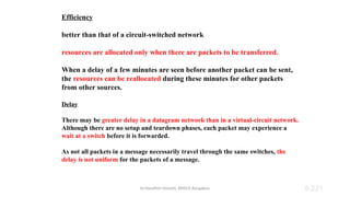 Dr.Nandhini Vineeth, BMSCE,Bangalore 8.221
Efficiency
better than that of a circuit-switched network
resources are allocated only when there are packets to be transferred.
When a delay of a few minutes are seen before another packet can be sent,
the resources can be reallocated during these minutes for other packets
from other sources.
Delay
There may be greater delay in a datagram network than in a virtual-circuit network.
Although there are no setup and teardown phases, each packet may experience a
wait at a switch before it is forwarded.
As not all packets in a message necessarily travel through the same switches, the
delay is not uniform for the packets of a message.
 