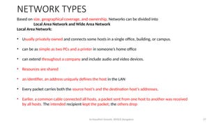 Dr.Nandhini Vineeth, BMSCE,Bangalore 27
NETWORK TYPES
Based on size, geographical coverage, and ownership, Networks can be divided into
Local Area Network and Wide Area Network
Local Area Network:
• Usually privately owned and connects some hosts in a single office, building, or campus.
• can be as simple as two PCs and a printer in someone’s home office
• can extend throughout a company and include audio and video devices.
• Resources are shared
• an identifier, an address uniquely defines the host in the LAN
• Every packet carries both the source host’s and the destination host’s addresses.
• Earlier, a common cable connected all hosts, a packet sent from one host to another was received
by all hosts. The intended recipient kept the packet; the others drop
 