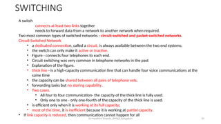 Dr.Nandhini Vineeth, BMSCE,Bangalore 33
A switch
connects at least two links together
needs to forward data from a network to another network when required.
Two most common types of switched networks - circuit-switched and packet-switched networks.
Circuit-Switched Network
• a dedicated connection, called a circuit, is always available between the two end systems;
• the switch can only make it active or inactive.
• Figure - connects four telephones to each end.
• Circuit switching was very common in telephone networks in the past
• Explanation of the figure.
• thick line - is a high-capacity communication line that can handle four voice communications at the
same time
• the capacity can be shared between all pairs of telephone sets.
• forwarding tasks but no storing capability.
• Two cases.
• All four to four communication- the capacity of the thick line is fully used.
• Only one to one - only one-fourth of the capacity of the thick line is used.
• is efficient only when it is working at its full capacity;
• most of the time, it is inefficient because it is working at partial capacity.
• If link capacity is reduced, then communication cannot happen for all
SWITCHING
 