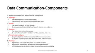 Dr.Nandhini Vineeth, BMSCE,Bangalore 4
Data Communication-Components
• A data communications system has five components
1. Message:
• the information (data) to be communicated.
• Forms: include text, numbers, pictures, audio, and video.
2. Sender:
• The device that sends the data message.
• Ex. computer, workstation, telephone handset, video camera, and so on.
3. Receiver:
• The device that receives the message.
• Ex., computer, workstation, telephone handset, television, and so on.
4. Transmission medium:
• the physical path by which a message travels from sender to receiver.
• Ex. twisted-pair wire, coaxial cable, fiber-optic cable, and radio waves.
5. Protocol:
• A protocol is a set of rules that govern data communications.
• It represents an agreement between the communicating devices.
• Without a protocol, two devices may be connected but not communicating
 