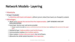 Dr.Nandhini Vineeth, BMSCE,Bangalore 40
Network Models- Layering
• Modularity
• A layer (module)
• a black box with inputs and outputs, without concern about how inputs are changed to outputs.
• Advantages:
• allows us to separate the services from the implementation. (DIFF VENDORS HAVE DIFF
IMPLEMENTATION)
• Every layer- Service user and service provider
• A layer needs to be able to receive a set of services from the lower layer and to give the services to the upper
layer
• Method of layer implementation need not be known.
• Communication involves intermediate systems.
• Interm system involves only some layers, but not all layers.
• Otherwise the whole system becomes more expensive.
 