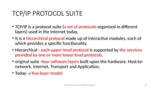Dr.Nandhini Vineeth, BMSCE,Bangalore 44
TCP/IP PROTOCOL SUITE
• TCP/IP is a protocol suite (a set of protocols organized in different
layers) used in the Internet today.
• It is a hierarchical protocol made up of interactive modules, each of
which provides a specific functionality.
• Hierarchical - each upper level protocol is supported by the services
provided by one or more lower level protocols.
• original suite -four software layers built upon the hardware. Host-to-
network, Internet, Transport and Application.
• Today- a five-layer model.
 