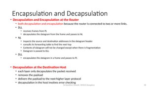 Dr.Nandhini Vineeth, BMSCE,Bangalore 58
Encapsulation and Decapsulation
• Decapsulation and Encapsulation at the Router
• both decapsulation and encapsulation because the router is connected to two or more links.
• DLL
• receives frames from PL
• decapsulates the datagram from the frame and passes to NL
• NL
• inspects the source and destination addresses in the datagram header
• consults its forwarding table to find the next hop
• Contents of datagram will not be changed except when there is fragmentation
• Datagram is passed to DLL
• DLL
• encapsulates the datagram in a frame and passes to PL
• Decapsulation at the Destination Host
• each layer only decapsulates the packet received
• removes the payload
• delivers the payload to the next-higher layer protocol
• decapsulation in the host involves error checking
 
