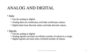 Dr.Nandhini Vineeth, BMSCE,Bangalore 67
ANALOG AND DIGITAL
• Data
• Can be analog or digital.
• Analog data are continuous and take continuous values.
• Digital data have discrete states and take discrete values.
• Signals
• Can be analog or digital.
• Analog signals can have an infinite number of values in a range.
• Digital signals can have only a limited number of values.
 